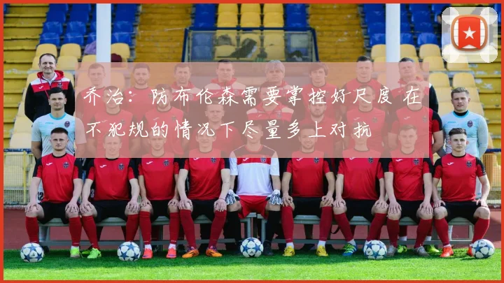 乔治：防布伦森需要掌控好尺度 在不犯规的情况下尽量多上对抗
