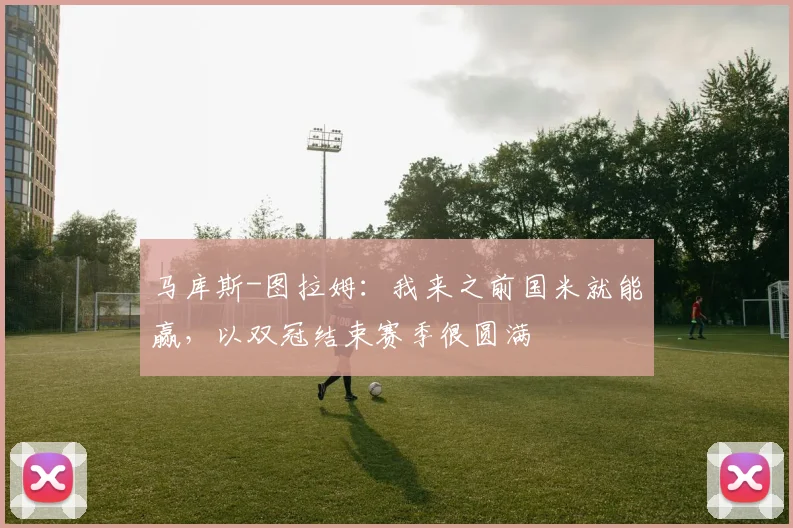 马库斯-图拉姆：我来之前国米就能赢，以双冠结束赛季很圆满