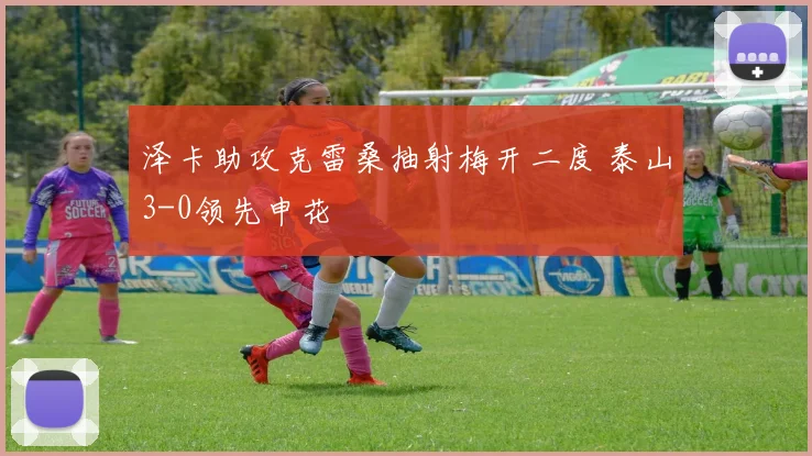 泽卡助攻克雷桑抽射梅开二度 泰山3-0领先申花