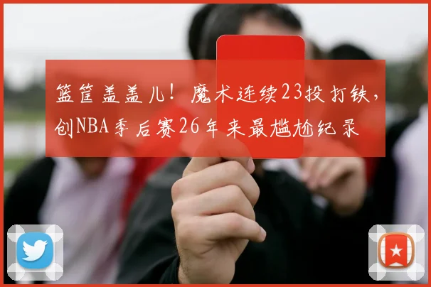 篮筐盖盖儿！魔术连续23投打铁，创NBA季后赛26年来最尴尬纪录
