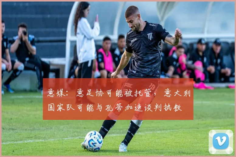 意媒：意足协可能被托管，意大利国家队可能与孔蒂加速谈判执教
